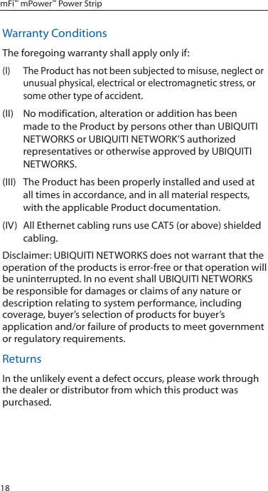 18mFi&trade; mPower&trade; Power StripWarranty ConditionsThe foregoing warranty shall apply only if:(I)  The Product has not been subjected to misuse, neglect or unusual physical, electrical or electromagnetic stress, or some other type of accident.(II)  No modification, alteration or addition has been made to the Product by persons other than UBIQUITI NETWORKS or UBIQUITI NETWORK&rsquo;S authorized representatives or otherwise approved by UBIQUITI NETWORKS.(III)  The Product has been properly installed and used at all times in accordance, and in all material respects, with the applicable Product documentation.(IV)  All Ethernet cabling runs use CAT5 (or above) shielded cabling.Disclaimer: UBIQUITI NETWORKS does not warrant that the operation of the products is error-free or that operation will be uninterrupted. In no event shall UBIQUITI NETWORKS be responsible for damages or claims of any nature or description relating to system performance, including coverage, buyer&rsquo;s selection of products for buyer&rsquo;s application and/or failure of products to meet government or regulatory requirements.ReturnsIn the unlikely event a defect occurs, please work through the dealer or distributor from which this product was purchased.