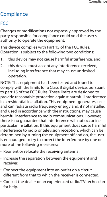 19ComplianceComplianceFCCChanges or modifications not expressly approved by the party responsible for compliance could void the user&rsquo;s authority to operate the equipment. This device complies with Part 15 of the FCC Rules. Operation is subject to the following two conditions:1.  this device may not cause harmful interference, and 2.  this device must accept any interference received, including interference that may cause undesired operation.NOTE: This equipment has been tested and found to comply with the limits for a Class B digital device, pursuant to part 15 of the FCC Rules. These limits are designed to provide reasonable protection against harmful interference in a residential installation. This equipment generates, uses and can radiate radio frequency energy and, if not installed and used in accordance with the instructions, may cause harmful interference to radio communications. However, there is no guarantee that interference will not occur in a particular installation. If this equipment does cause harmful interference to radio or television reception, which can be determined by turning the equipment off and on, the user is encouraged to try to correct the interference by one or more of the following measures:&bull; Reorient or relocate the receiving antenna.&bull; Increase the separation between the equipment and receiver.&bull; Connect the equipment into an outlet on a circuit different from that to which the receiver is connected.&bull; Consult the dealer or an experienced radio/TV technician for help. 