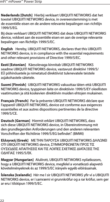 22mFi&trade; mPower&trade; Power StripNederlands [Dutch]  Hierbij verklaart UBIQUITI NETWORKS dat het toestel UBIQUITI NETWORKS device, in overeenstemming is met de essenti&euml;le eisen en de andere relevante bepalingen van richtlijn 1999/5/EG.Bij deze verklaart UBIQUITI NETWORKS dat deze UBIQUITI NETWORKS device, voldoet aan de essenti&euml;le eisen en aan de overige relevante bepalingen van Richtlijn 1999/5/EC.English   Hereby, UBIQUITI NETWORKS, declares that this UBIQUITI NETWORKS device, is in compliance with the essential requirements and other relevant provisions of Directive 1999/5/EC.Eesti [Estonian]   K&auml;esolevaga kinnitab UBIQUITI NETWORKS seadme UBIQUITI NETWORKS device, vastavust direktiivi 1999/5/E&Uuml; p&otilde;hin&otilde;uetele ja nimetatud direktiivist tulenevatele teistele asjakohastele s&auml;tetele.Suomi [Finnish]  UBIQUITI NETWORKS vakuuttaa t&auml;ten ett&auml; UBIQUITI NETWORKS device, tyyppinen laite on direktiivin 1999/5/EY oleellisten vaatimusten ja sit&auml; koskevien direktiivin muiden ehtojen mukainen.Fran&ccedil;ais [French]  Par la pr&eacute;sente UBIQUITI NETWORKS d&eacute;clare que l&rsquo;appareil UBIQUITI NETWORKS, device est conforme aux exigences essentielles et aux autres dispositions pertinentes de la directive 1999/5/CE.Deutsch [German]  Hiermit erkl&auml;rt UBIQUITI NETWORKS, dass sich diese UBIQUITI NETWORKS device, in &Uuml;bereinstimmung mit den grundlegenden Anforderungen und den anderen relevanten Vorschriften der Richtlinie 1999/5/EG befindet&rdquo;. (BMWi)&Epsilon;&lambda;&lambda;&eta;&nu;&iota;&kappa;ή [Greek]   &Mu;&Epsilon; &Tau;&Eta;&Nu; &Pi;&Alpha;&Rho;&Omicron;&Upsilon;&Sigma;&Alpha; UBIQUITI NETWORKS &Delta;&Eta;&Lambda;&Omega;&Nu;&Epsilon;&Iota; &Omicron;&Tau;&Iota; UBIQUITI NETWORKS device, &Sigma;&Upsilon;&Mu;&Mu;&Omicron;&Rho;&Phi;&Omega;&Nu;&Epsilon;&Tau;&Alpha;&Iota; &Pi;&Rho;&Omicron;&Sigma; &Tau;&Iota;&Sigma; &Omicron;&Upsilon;&Sigma;&Iota;&Omega;&Delta;&Epsilon;&Iota;&Sigma; &Alpha;&Pi;&Alpha;&Iota;&Tau;&Eta;&Sigma;&Epsilon;&Iota;&Sigma; &Kappa;&Alpha;&Iota; &Tau;&Iota;&Sigma; &Lambda;&Omicron;&Iota;&Pi;&Epsilon;&Sigma; &Sigma;&Chi;&Epsilon;&Tau;&Iota;&Kappa;&Epsilon;&Sigma; &Delta;&Iota;&Alpha;&Tau;&Alpha;&Xi;&Epsilon;&Iota;&Sigma; &Tau;&Eta;&Sigma; &Omicron;&Delta;&Eta;&Gamma;&Iota;&Alpha;&Sigma; 1995/5/&Epsilon;&Kappa;. Magyar [Hungarian]  Alul&iacute;rott, UBIQUITI NETWORKS nyilatkozom, hogy a UBIQUITI NETWORKS device, megfelel a vonatkoz&oacute; alapvet&otilde; k&ouml;vetelm&eacute;nyeknek &eacute;s az 1999/5/EC ir&aacute;nyelv egy&eacute;b el&otilde;&iacute;r&aacute;sainak.&Iacute;slenska [Icelandic]  H&eacute;r me l sir UBIQUITI NETWORKS yfir v&iacute; a UBIQUITI NETWORKS device, er &iacute; samr&aelig;mi vi grunnkr&ouml;fur og a rar kr&ouml;fur, sem ger ar eru &iacute; tilskipun 1999/5/EC.