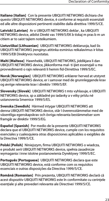 23Declaration of ConformityItaliano [Italian]  Con la presente UBIQUITI NETWORKS dichiara che questo UBIQUITI NETWORKS device, &egrave; conforme ai requisiti essenziali ed alle altre disposizioni pertinenti stabilite dalla direttiva 1999/5/CE.Latviski [Latvian]  Ar o UBIQUITI NETWORKS deklar , ka UBIQUITI NETWORKS device, atbilst Direkt vas 1999/5/EK b tiskaj m pras b m un citiem ar to saist tajiem noteikumiem.Lietuvi&scaron;kai [Lithuanian]  UBIQUITI NETWORKS deklaruoja, kad &scaron;is UBIQUITI NETWORKS įrenginys atitinka esminius reikalavimus ir kitas 1999/5/EB Direktyvos nuostatas.Malti [Maltese]  Hawnhekk, UBIQUITI NETWORKS, jiddikjara li dan UBIQUITI NETWORKS device, jikkonforma mal- ti ijiet essenzjali u ma provvedimenti o rajn relevanti li hemm fid-Dirrettiva 1999/5/EC.Norsk [Norwegian]  UBIQUITI NETWORKS erkl&aelig;rer herved at utstyret UBIQUITI NETWORKS device, er i samsvar med de grunnleggende krav og &oslash;vrige relevante krav i direktiv 1999/5/EF.Slovensky [Slovak]  UBIQUITI NETWORKS t mto vyhlasuje, e UBIQUITI NETWORKS device, sp a z&aacute;kladn&eacute; po iadavky a v etky pr&iacute;slu n&eacute; ustanovenia Smernice 1999/5/ES.Svenska [Swedish]  H&auml;rmed intygar UBIQUITI NETWORKS att denna UBIQUITI NETWORKS device, st&aring;r I &ouml;verensst&auml;mmelse med de v&auml;sentliga egenskapskrav och &ouml;vriga relevanta best&auml;mmelser som framg&aring;r av direktiv 1999/5/EG.Espa&ntilde;ol [Spanish]  Por medio de la presente UBIQUITI NETWORKS declara que el UBIQUITI NETWORKS device, cumple con los requisitos esenciales y cualesquiera otras disposiciones aplicables o exigibles de la Directiva 1999/5/CE.Polski [Polish]  Niniejszym, firma UBIQUITI NETWORKS o wiadcza, e produkt serii UBIQUITI NETWORKS device, spełnia zasadnicze wymagania i inne istotne postanowienia Dyrektywy 1999/5/EC.Portugu&ecirc;s [Portuguese]  UBIQUITI NETWORKS declara que este UBIQUITI NETWORKS device, est&aacute; conforme com os requisitos essenciais e outras disposi&ccedil;&otilde;es da Directiva 1999/5/CE.Rom&acirc;nă [Romanian]  Prin prezenta, UBIQUITI NETWORKS declară că acest dispozitiv UBIQUITINETWORKS este &icirc;n conformitate cu cerințele esențiale și alte prevederirelevanteale Directivei 1999/5/CE.