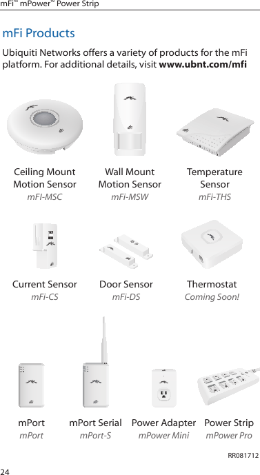 24mFi&trade; mPower&trade; Power StripmFi ProductsUbiquiti Networks offers a variety of products for the mFi platform. For additional details, visit www.ubnt.com/mfiCeiling Mount Motion SensormFI-MSCWall Mount  Motion SensormFi-MSWTemperature SensormFi-THSCurrent SensormFi-CSDoor SensormFi-DSThermostatComing Soon!12345678mPortmPortmPort SerialmPort-SPower AdaptermPower MiniPower StripmPower ProRR081712