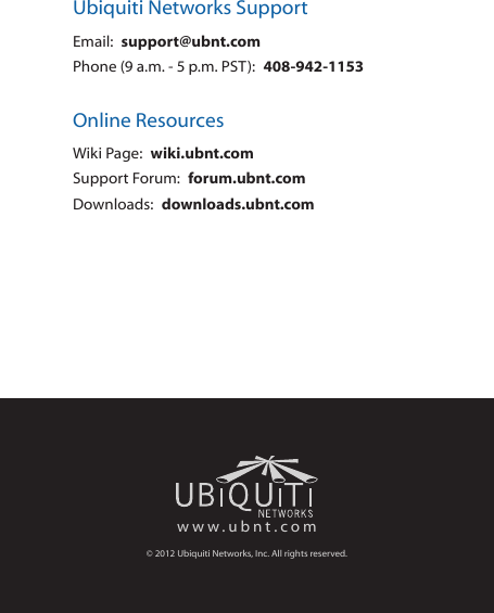 Ubiquiti Networks SupportEmail:  support@ubnt.comPhone (9 a.m. - 5 p.m. PST):  408-942-1153Online ResourcesWiki Page:  wiki.ubnt.comSupport Forum:  forum.ubnt.comDownloads:  downloads.ubnt.comwww.ubnt.com&copy; 2012 Ubiquiti Networks, Inc. All rights reserved.