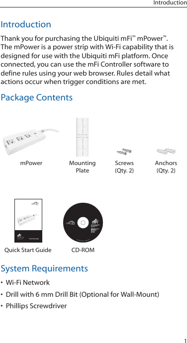 1IntroductionIntroductionThank you for purchasing the Ubiquiti mFi&trade; mPower&trade;.  The mPower is a power strip with Wi-Fi capability that is designed for use with the Ubiquiti mFi platform. Once connected, you can use the mFi Controller software to define rules using your web browser. Rules detail what actions occur when trigger conditions are met. Package ContentsWall  Mount  SlidemPower Mounting PlateScrews (Qty. 2)Anchors (Qty. 2)mFi Power StripModel: mPowerApplication SupportWindows XPWindows VistaWindows 7Mac OS XmFi Controller SoftwareQuick Start GuideVersion 1.0Quick Start Guide CD-ROMSystem Requirements&bull; Wi-Fi Network&bull; Drill with 6 mm Drill Bit (Optional for Wall-Mount)&bull; Phillips Screwdriver