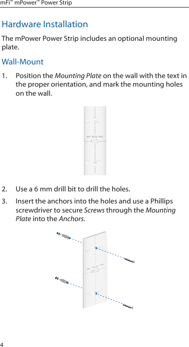 4mFi&trade; mPower&trade; Power StripHardware InstallationThe mPower Power Strip includes an optional mounting plate. Wall-Mount1.  Position the Mounting Plate on the wall with the text in the proper orientation, and mark the mounting holes on the wall.Wall  Mount  Slide2.  Use a 6 mm drill bit to drill the holes.3.  Insert the anchors into the holes and use a Phillips screwdriver to secure Screws through the Mounting Plate into the Anchors.