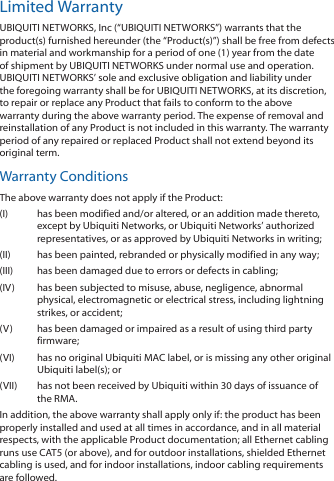 Limited WarrantyUBIQUITI NETWORKS, Inc (&ldquo;UBIQUITI NETWORKS&rdquo;) warrants that the product(s) furnished hereunder (the &ldquo;Product(s)&rdquo;) shall be free from defects in material and workmanship for a period of one (1) year from the date of shipment by UBIQUITI NETWORKS under normal use and operation. UBIQUITI NETWORKS&rsquo; sole and exclusive obligation and liability under the foregoing warranty shall be for UBIQUITI NETWORKS, at its discretion, to repair or replace any Product that fails to conform to the above warranty during the above warranty period. The expense of removal and reinstallation of any Product is not included in this warranty. The warranty period of any repaired or replaced Product shall not extend beyond its original term. Warranty ConditionsThe above warranty does not apply if the Product:(I)  has been modified and/or altered, or an addition made thereto, except by Ubiquiti Networks, or Ubiquiti Networks&rsquo; authorized representatives, or as approved by Ubiquiti Networks in writing;(II)  has been painted, rebranded or physically modified in any way;(III)  has been damaged due to errors or defects in cabling;(IV)  has been subjected to misuse, abuse, negligence, abnormal physical, electromagnetic or electrical stress, including lightning strikes, or accident;(V)  has been damaged or impaired as a result of using third party firmware;(VI)  has no original Ubiquiti MAC label, or is missing any other original Ubiquiti label(s); or(VII)  has not been received by Ubiquiti within 30 days of issuance of the RMA.In addition, the above warranty shall apply only if: the product has been properly installed and used at all times in accordance, and in all material respects, with the applicable Product documentation; all Ethernet cabling runs use CAT5 (or above), and for outdoor installations, shielded Ethernet cabling is used, and for indoor installations, indoor cabling requirements are followed.