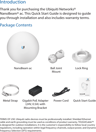 IntroductionThank you for purchasing the Ubiquiti Networks&reg; NanoBeam&reg;ac. This Quick Start Guide is designed to guide you through installation and also includes warranty terms.Package ContentsNanoBeam ac Ball Joint MountLock Ring5 GHz, 16 dBi airMAX&reg; ac CPEModel: NBE-5AC-16Metal Strap Gigabit PoE Adapter (24V, 0.5A) with Mounting BracketPower Cord  Quick Start GuideTERMS OF USE: Ubiquiti radio devices must be professionally installed. Shielded Ethernet cable and earth grounding must be used as conditions of product warranty. TOUGHCable&trade; is designed for outdoor installations. It is the customer&rsquo;s responsibility to follow local country regulations, including operation within legal frequency channels, output power, and Dynamic Frequency Selection (DFS) requirements.