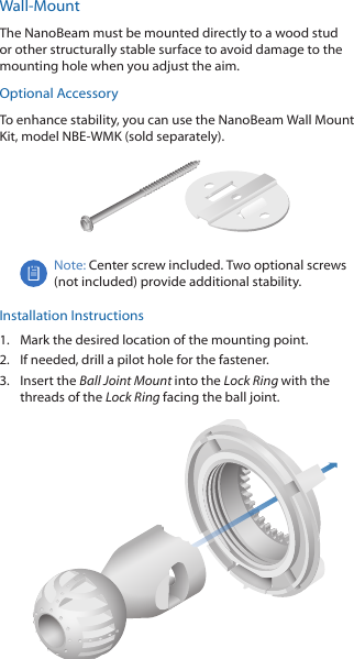 Wall-MountThe NanoBeam must be mounted directly to a wood stud or other structurally stable surface to avoid damage to the mounting hole when you adjust the aim.Optional AccessoryTo enhance stability, you can use the NanoBeam Wall Mount Kit, model NBE-WMK (soldseparately).Note: Center screw included. Two optional screws (not included) provide additional stability. Installation Instructions1.  Mark the desired location of the mounting point.2.  If needed, drill a pilot hole for the fastener.3.  Insert the Ball Joint Mount into the Lock Ring with the threads of the Lock Ring facing the ball joint.