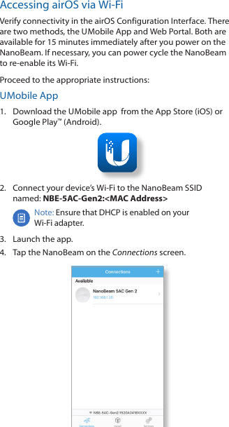 Accessing airOS via Wi-FiVerify connectivity in the airOS Configuration Interface. There are two methods, the U Mobile App and Web Portal. Both are available for 15 minutes immediately after you power on the NanoBeam. If necessary, you can power cycle the NanoBeam to re-enable its Wi-Fi.    Proceed to the appropriate instructions:U Mobile App1.  Download the U Mobile app  from the AppStore (iOS) or Google Play™ (Android).2.  Connect your device’s Wi-Fi to the NanoBeam SSID  named: NBE-5AC-Gen2:&lt;MAC Address&gt;Note: Ensure that DHCP is enabled on your Wi-Fiadapter.3.  Launch the app.4.  Tap the NanoBeam on the Connections screen.