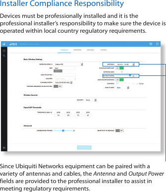 Installer Compliance ResponsibilityDevices must be professionally installed and it is the professional installer’s responsibility to make sure the device is operated within local country regulatory requirements.Since Ubiquiti Networks equipment can be paired with a variety of antennas and cables, the Antenna and Output Power fields are provided to the professional installer to assist in meeting regulatory requirements.