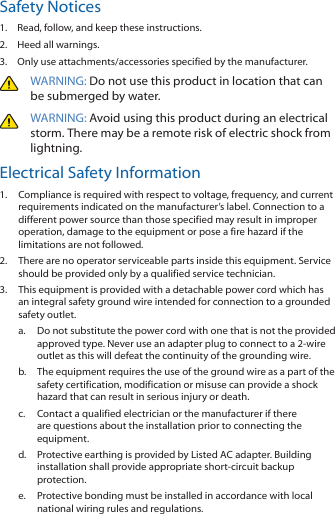 Safety Notices1.  Read, follow, and keep these instructions.2.  Heed all warnings.3.  Only use attachments/accessories specified by the manufacturer.WARNING: Do not use this product in location that can be submerged by water. WARNING: Avoid using this product during an electrical storm. There may be a remote risk of electric shock from lightning. Electrical Safety Information1.  Compliance is required with respect to voltage, frequency, and current requirements indicated on the manufacturer’s label. Connection to a different power source than those specified may result in improper operation, damage to the equipment or pose a fire hazard if the limitations are not followed.2.  There are no operator serviceable parts inside this equipment. Service should be provided only by a qualified service technician.3.  This equipment is provided with a detachable power cord which has an integral safety ground wire intended for connection to a grounded safety outlet.a.  Do not substitute the power cord with one that is not the provided approved type. Never use an adapter plug to connect to a 2-wire outlet as this will defeat the continuity of the grounding wire. b.  The equipment requires the use of the ground wire as a part of the safety certification, modification or misuse can provide a shock hazard that can result in serious injury or death.c.  Contact a qualified electrician or the manufacturer if there are questions about the installation prior to connecting the equipment.d.  Protective earthing is provided by Listed AC adapter. Building installation shall provide appropriate short-circuit backup protection.e.  Protective bonding must be installed in accordance with local national wiring rules and regulations.