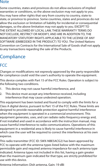 NoteSome countries, states and provinces do not allow exclusions of implied warranties or conditions, so the above exclusion may not apply to you. You may have other rights that vary from country to country, state to state, or province to province. Some countries, states and provinces do not allow the exclusion or limitation of liability for incidental or consequential damages, so the above limitation may not apply to you. EXCEPT TO THE EXTENT ALLOWED BY LOCAL LAW, THESE WARRANTY TERMS DO NOT EXCLUDE, RESTRICT OR MODIFY, AND ARE IN ADDITION TO, THE MANDATORY STATUTORY RIGHTS APPLICABLE TO THE LICENSE OF ANY SOFTWARE (EMBEDDED IN THE PRODUCT) TO YOU. The United Nations Convention on Contracts for the International Sale of Goods shall not apply to any transactions regarding the sale of the Products.ComplianceFCCChanges or modifications not expressly approved by the party responsible for compliance could void the user’s authority to operate the equipment.This device complies with Part 15 of the FCC Rules. Operation is subject to the following two conditions.1.  This device may not cause harmful interference, and2.  This device must accept any interference received, including interference that may cause undesired operation.This equipment has been tested and found to comply with the limits for a Class A digital device, pursuant to Part 15 of the FCC Rules. These limits are designed to provide reasonable protection against harmful interference when the equipment is operated in a commercial environment. This equipment generates, uses, and can radiate radio frequency energy and, if not installed and used in accordance with the instruction manual, may cause harmful interference to radio communications. Operations of this equipment in a residential area is likely to cause harmful interference in which case the user will be required to correct the interference at his own expense.This radio transmitter (FCC ID: SWX-NBE5ACG2) has been approved by FCC to operate with the antenna types listed below with the maximum permissible gain and required antenna impedance for each antenna type indicated. Antenna types not included in this list, having a gain greater than the maximum gain indicated for that type, are strictly prohibited for use with this device.Antenna Information: Dish antenna, Gain: 19 dBi