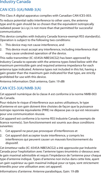 Industry CanadaCAN ICES-3(A)/NMB-3(A)This Class A digital apparatus complies with Canadian CAN ICES-003.To reduce potential radio interference to other users, the antenna type and its gain should be so chosen that the equivalent isotropically radiated power (e.i.r.p.) is not more than that permitted for successful communication.This device complies with Industry Canada licence-exempt RSS standard(s). Operation is subject to the following two conditions: 1.  This device may not cause interference, and 2.  This device must accept any interference, including interference that may cause undesired operation of the device.This radio transmitter (IC: 6545A-NBE5ACG2) has been approved by Industry Canada to operate with the antenna types listed below with the maximum permissible gain and required antenna impedance for each antenna type indicated. Antenna types not included in this list, having a gain greater than the maximum gain indicated for that type, are strictly prohibited for use with this device.Antenna Information: Dish antenna, Gain: 19 dBiCAN ICES-3(A)/NMB-3(A)Cet appareil numérique de la classe A est conforme à la norme NMB-003 du Canada.Pour réduire le risque d’interférence aux autres utilisateurs, le type d’antenne et son gain doivent être choisies de façon que la puissance isotrope rayonnée équivalente (PIRE) ne dépasse pas ce qui est nécessaire pour une communication réussie. Cet appareil est conforme à la norme RSS Industrie Canada exempts de licence norme(s). Son fonctionnement est soumis aux deux conditions suivantes:1.  Cet appareil ne peut pas provoquer d’interférences et 2.  Cet appareil doit accepter toute interférence, y compris les interférences qui peuvent causer un mauvais fonctionnement du dispositif.Cet émetteur radio (IC: 6545A-NBE5ACG2) a été approuvée par Industrie Canada pour l’exploitation avec l’antenne types énumérés ci-dessous avec le gain maximal admissible et requis l’impédance de l’antenne pour chaque type d’antenne indiqué. Types d’antenne non inclus dans cette liste, ayant un gain supérieur au gain maximal indiqué pour ce type, sont strictement interdits pour une utilisation avec cet appareil. Informations d’antenne: Antenne parabolique, Gain: 19 dBi