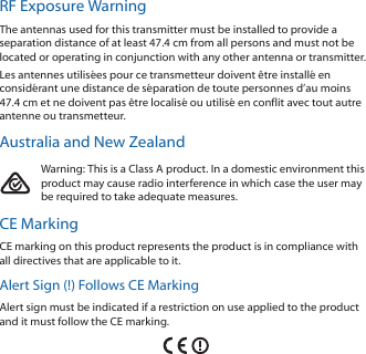 RF Exposure WarningThe antennas used for this transmitter must be installed to provide a separation distance of at least 47.4 cm from all persons and must not be located or operating in conjunction with any other antenna or transmitter.Les antennes utilisées pour ce transmetteur doivent être installé en considérant une distance de séparation de toute personnes d’au moins 47.4cm et ne doivent pas être localisé ou utilisé en conflit avec tout autre antenne ou transmetteur.Australia and New ZealandWarning: This is a Class A product. In a domestic environment this product may cause radio interference in which case the user may be required to take adequate measures.CE MarkingCE marking on this product represents the product is in compliance with  all directives that are applicable to it.Alert Sign (!) Follows CE MarkingAlert sign must be indicated if a restriction on use applied to the product and it must follow the CE marking.