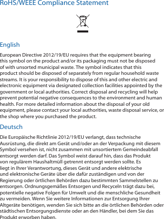 RoHS/WEEE Compliance StatementEnglishEuropean Directive 2012/19/EU requires that the equipment bearing this symbol on the product and/or its packaging must not be disposed of with unsorted municipal waste. The symbol indicates that this product should be disposed of separately from regular household waste streams. It is your responsibility to dispose of this and other electric and electronic equipment via designated collection facilities appointed by the government or local authorities. Correct disposal and recycling will help prevent potential negative consequences to the environment and human health. For more detailed information about the disposal of your old equipment, please contact your local authorities, waste disposal service, or the shop where you purchased the product.DeutschDie Europäische Richtlinie 2012/19/EU verlangt, dass technische Ausrüstung, die direkt am Gerät und/oder an der Verpackung mit diesem Symbol versehen ist, nicht zusammen mit unsortiertem Gemeindeabfall entsorgt werden darf. Das Symbol weist darauf hin, dass das Produkt von regulärem Haushaltmüll getrennt entsorgt werden sollte. Es liegt in Ihrer Verantwortung, dieses Gerät und andere elektrische und elektronische Geräte über die dafür zuständigen und von der Regierung oder örtlichen Behörden dazu bestimmten Sammelstellen zu entsorgen. Ordnungsgemäßes Entsorgen und Recyceln trägt dazu bei, potentielle negative Folgen für Umwelt und die menschliche Gesundheit zu vermeiden. Wenn Sie weitere Informationen zur Entsorgung Ihrer Altgeräte benötigen, wenden Sie sich bitte an die örtlichen Behörden oder städtischen Entsorgungsdienste oder an den Händler, bei dem Sie das Produkt erworben haben.