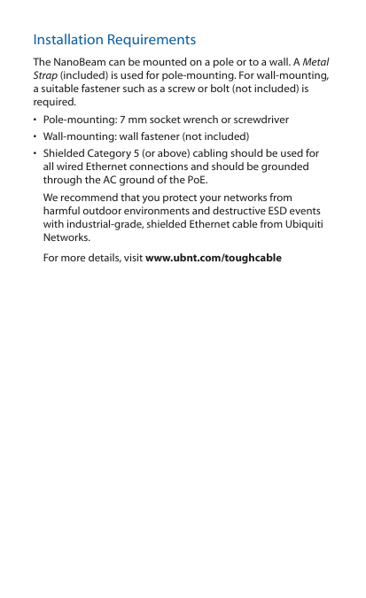 Installation RequirementsThe NanoBeam can be mounted on a pole or to a wall. A Metal Strap (included) is used for pole-mounting. For wall-mounting, a suitable fastener such as a screw or bolt (not included) is required.•  Pole-mounting: 7 mm socket wrench or screwdriver•  Wall-mounting: wall fastener (not included)•  Shielded Category 5 (or above) cabling should be used for all wired Ethernet connections and should be grounded through the AC ground of the PoE.We recommend that you protect your networks from harmful outdoor environments and destructive ESD events with industrial-grade, shielded Ethernet cable from Ubiquiti Networks.For more details, visit www.ubnt.com/toughcable