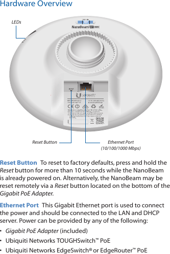 Hardware OverviewLEDsReset Button Ethernet Port (10/100/1000 Mbps)Reset Button  To reset to factory defaults, press and hold the Reset button for more than 10 seconds while the NanoBeam is already poweredon. Alternatively, the NanoBeam may be reset remotely via a Reset button located on the bottom of the Gigabit PoE Adapter.Ethernet Port  This Gigabit Ethernet port is used to connect the power and should be connected to the LAN and DHCP server. Power can be provided by any of the following:•  Gigabit PoE Adapter (included)•  Ubiquiti Networks TOUGHSwitch™ PoE•  Ubiquiti Networks EdgeSwitch® or EdgeRouter™ PoE