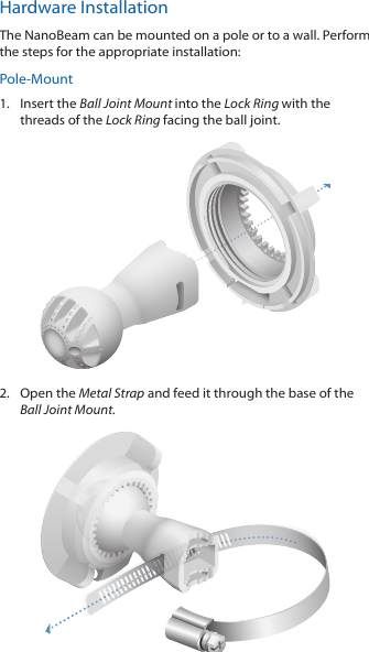 Hardware InstallationThe NanoBeam can be mounted on a pole or to a wall. Perform the steps for the appropriate installation:Pole-Mount1.  Insert the Ball Joint Mount into the Lock Ring with the threads of the Lock Ring facing the ball joint.2.  Open the Metal Strap and feed it through the base of the Ball Joint Mount.