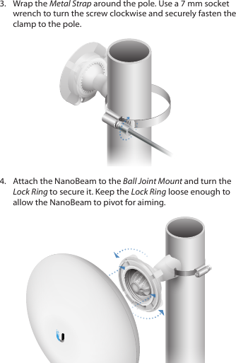 3.  Wrap the Metal Strap around the pole. Use a 7 mm socket wrench to turn the screw clockwise and securely fasten the clamp to the pole.4.  Attach the NanoBeam to the Ball Joint Mount and turn the Lock Ring to secure it. Keep the Lock Ring loose enough to allow the NanoBeam to pivot for aiming.