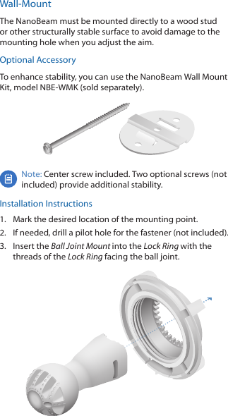 Wall-MountThe NanoBeam must be mounted directly to a wood stud or other structurally stable surface to avoid damage to the mounting hole when you adjust the aim.Optional AccessoryTo enhance stability, you can use the NanoBeam Wall Mount Kit, model NBE-WMK (soldseparately).Note: Center screw included. Two optional screws (not included) provide additional stability. Installation Instructions1.  Mark the desired location of the mounting point.2.  If needed, drill a pilot hole for the fastener (not included).3.  Insert the Ball Joint Mount into the Lock Ring with the threads of the Lock Ring facing the ball joint.