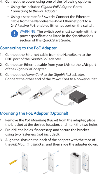 4.  Connect the power using one of the following options: •  Using the included Gigabit PoE Adapter: Go to Connecting to the PoE Adapter.•  Using a separate PoE switch: Connect the Ethernet cable from the NanoBeam’s Main Ethernet port to a  24V Passive PoE-enabled Ethernet port on the switch.WARNING: The switch port must comply with the power specifications listed in the Specifications section of this Quick Start Guide.Connecting to the PoE Adapter1.  Connect the Ethernet cable from the NanoBeam to the POE port of the Gigabit PoE adapter.2.  Connect an Ethernet cable from your LAN to the LAN port of the Gigabit PoE adapter.3.  Connect the Power Cord to the Gigabit PoE adapter. Connect the other end of the Power Cord to a power outlet.Mounting the PoE Adapter (Optional)1.  Remove the PoE Mounting Bracket from the adapter, place the bracket at the desired location, and mark the two holes. 2.  Pre-drill the holes if necessary, and secure the bracket using two fasteners (not included).3.  Align the slots on the back of the adapter with the tabs of the PoE Mounting Bracket, and then slide the adapterdown.