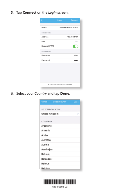 *640-00301-03*640-00301-035.  Tap Connect on the Login screen.NBE-5AC-Gen2: F09FC25EXXXXNanoBeam 5AC Gen 2192.168.172.1ubnt443AddressCONNECTIONCREDENTIALSNamePortRequire HTTPSUsernamePasswordConnectLogin8:08 100 %6.  Select your Country and tap Done.