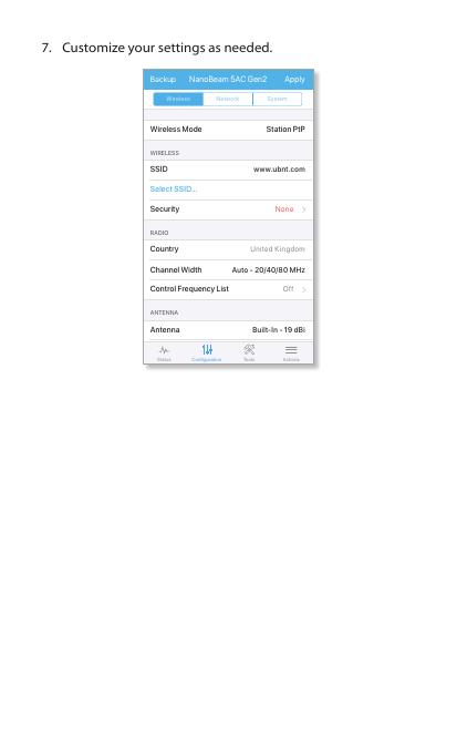 7.  Customize your settings as needed.www.ubnt.comAuto - 20/40/80 MHzBuilt-In - 19 dBiUnited KingdomOffNoneWireless Mode Station PtPWIRELESSRADIOANTENNASSIDSelect SSID...SecurityCountryChannel WidthControl Frequency ListAntennaApplyBackup NanoBeam 5AC Gen28:09 100 %Wireless Network SystemConfigurationStatus Tools Actions