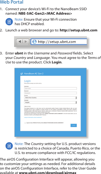 Web Portal1.  Connect your device’s Wi-Fi to the NanoBeam SSID  named: NBE-5AC-Gen2:&lt;MAC Address&gt;Note: Ensure that your Wi-Fi connection  has DHCP enabled.2.  Launch a web browser and go to: http://setup.ubnt.com3.  Enter ubnt in the Username and Password fields. Select your Country and Language. You must agree to the Terms of Use to use the product. Click Login.Note: The Country setting for U.S. product versions  is restricted to a choice of Canada, Puerto Rico, or the U.S. to ensure compliance with FCC/IC regulations.  The airOS Configuration Interface will appear, allowing you to customize your settings as needed. For additional details on the airOS Configuration Interface, refer to the User Guide available at www.ubnt.com/download/airmax