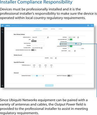 Installer Compliance ResponsibilityDevices must be professionally installed and it is the professional installer’s responsibility to make sure the device is operated within local country regulatory requirements.Since Ubiquiti Networks equipment can be paired with a variety of antennas and cables, the Output Power field is provided to the professional installer to assist in meeting regulatory requirements.