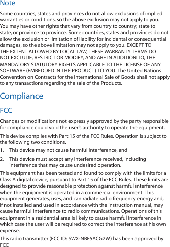 NoteSome countries, states and provinces do not allow exclusions of implied warranties or conditions, so the above exclusion may not apply to you. You may have other rights that vary from country to country, state to state, or province to province. Some countries, states and provinces do not allow the exclusion or limitation of liability for incidental or consequential damages, so the above limitation may not apply to you. EXCEPT TO THE EXTENT ALLOWED BY LOCAL LAW, THESE WARRANTY TERMS DO NOT EXCLUDE, RESTRICT OR MODIFY, AND ARE IN ADDITION TO, THE MANDATORY STATUTORY RIGHTS APPLICABLE TO THE LICENSE OF ANY SOFTWARE (EMBEDDED IN THE PRODUCT) TO YOU. The United Nations Convention on Contracts for the International Sale of Goods shall not apply to any transactions regarding the sale of the Products.ComplianceFCCChanges or modifications not expressly approved by the party responsible for compliance could void the user’s authority to operate the equipment.This device complies with Part 15 of the FCC Rules. Operation is subject to the following two conditions.1.  This device may not cause harmful interference, and2.  This device must accept any interference received, including interference that may cause undesired operation.This equipment has been tested and found to comply with the limits for a Class A digital device, pursuant to Part 15 of the FCC Rules. These limits are designed to provide reasonable protection against harmful interference when the equipment is operated in a commercial environment. This equipment generates, uses, and can radiate radio frequency energy and, if not installed and used in accordance with the instruction manual, may cause harmful interference to radio communications. Operations of this equipment in a residential area is likely to cause harmful interference in which case the user will be required to correct the interference at his own expense.This radio transmitter (FCC ID: SWX-NBE5ACG2W) has been approved by FCC to operate with the antenna types listed below with the maximum permissible gain and required antenna impedance for each antenna type indicated. Antenna types not included in this list, having a gain greater than the maximum gain indicated for that type, are strictly prohibited for use with this device.Antenna Information: Dish antenna, Gain: 19 dBi