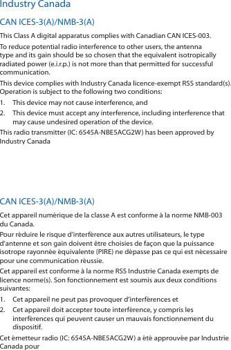 Industry CanadaCAN ICES-3(A)/NMB-3(A)This Class A digital apparatus complies with Canadian CAN ICES-003.To reduce potential radio interference to other users, the antenna type and its gain should be so chosen that the equivalent isotropically radiated power (e.i.r.p.) is not more than that permitted for successful communication.This device complies with Industry Canada licence-exempt RSS standard(s). Operation is subject to the following two conditions: 1.  This device may not cause interference, and 2.  This device must accept any interference, including interference that may cause undesired operation of the device.This radio transmitter (IC: 6545A-NBE5ACG2W) has been approved by Industry Canada to operate with the antenna types listed below with the maximum permissible gain and required antenna impedance for each antenna type indicated. Antenna types not included in this list, having a gain greater than the maximum gain indicated for that type, are strictly prohibited for use with this device.Antenna Information: Dish antenna, Gain: 19 dBiCAN ICES-3(A)/NMB-3(A)Cet appareil numérique de la classe A est conforme à la norme NMB-003 du Canada.Pour réduire le risque d’interférence aux autres utilisateurs, le type d’antenne et son gain doivent être choisies de façon que la puissance isotrope rayonnée équivalente (PIRE) ne dépasse pas ce qui est nécessaire pour une communication réussie. Cet appareil est conforme à la norme RSS Industrie Canada exempts de licence norme(s). Son fonctionnement est soumis aux deux conditions suivantes:1.  Cet appareil ne peut pas provoquer d’interférences et 2.  Cet appareil doit accepter toute interférence, y compris les interférences qui peuvent causer un mauvais fonctionnement du dispositif.Cet émetteur radio (IC: 6545A-NBE5ACG2W) a été approuvée par Industrie Canada pour l’exploitation avec l’antenne types énumérés ci-dessous avec le gain maximal admissible et requis l’impédance de l’antenne pour chaque type d’antenne indiqué. Types d’antenne non inclus dans cette liste, ayant un gain supérieur au gain maximal indiqué pour ce type, sont strictement interdits pour une utilisation avec cet appareil. Informations d’antenne: Antenne parabolique, Gain: 19 dBi