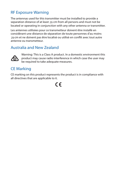 RF Exposure WarningThe antennas used for this transmitter must be installed to provide a separation distance of at least 20 cm from all persons and must not be located or operating in conjunction with any other antenna or transmitter.Les antennes utilisées pour ce transmetteur doivent être installé en considérant une distance de séparation de toute personnes d’au moins 20cm et ne doivent pas être localisé ou utilisé en conflit avec tout autre antenne ou transmetteur.Australia and New ZealandWarning: This is a Class A product. In a domestic environment this product may cause radio interference in which case the user may be required to take adequate measures.CE MarkingCE marking on this product represents the product is in compliance with  all directives that are applicable to it.2929