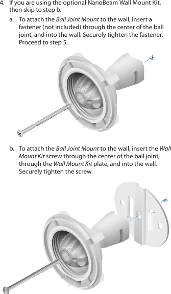 4.  If you are using the optional NanoBeam Wall Mount Kit, then skip to step b.a.  To attach the Ball Joint Mount to the wall, insert a fastener (not included) through the center of the ball joint, and into the wall. Securely tighten the fastener. Proceed to step 5.b.  To attach the Ball Joint Mount to the wall, insert the Wall Mount Kit screw through the center of the ball joint, through the Wall Mount Kit plate, and into the wall. Securely tighten the screw.