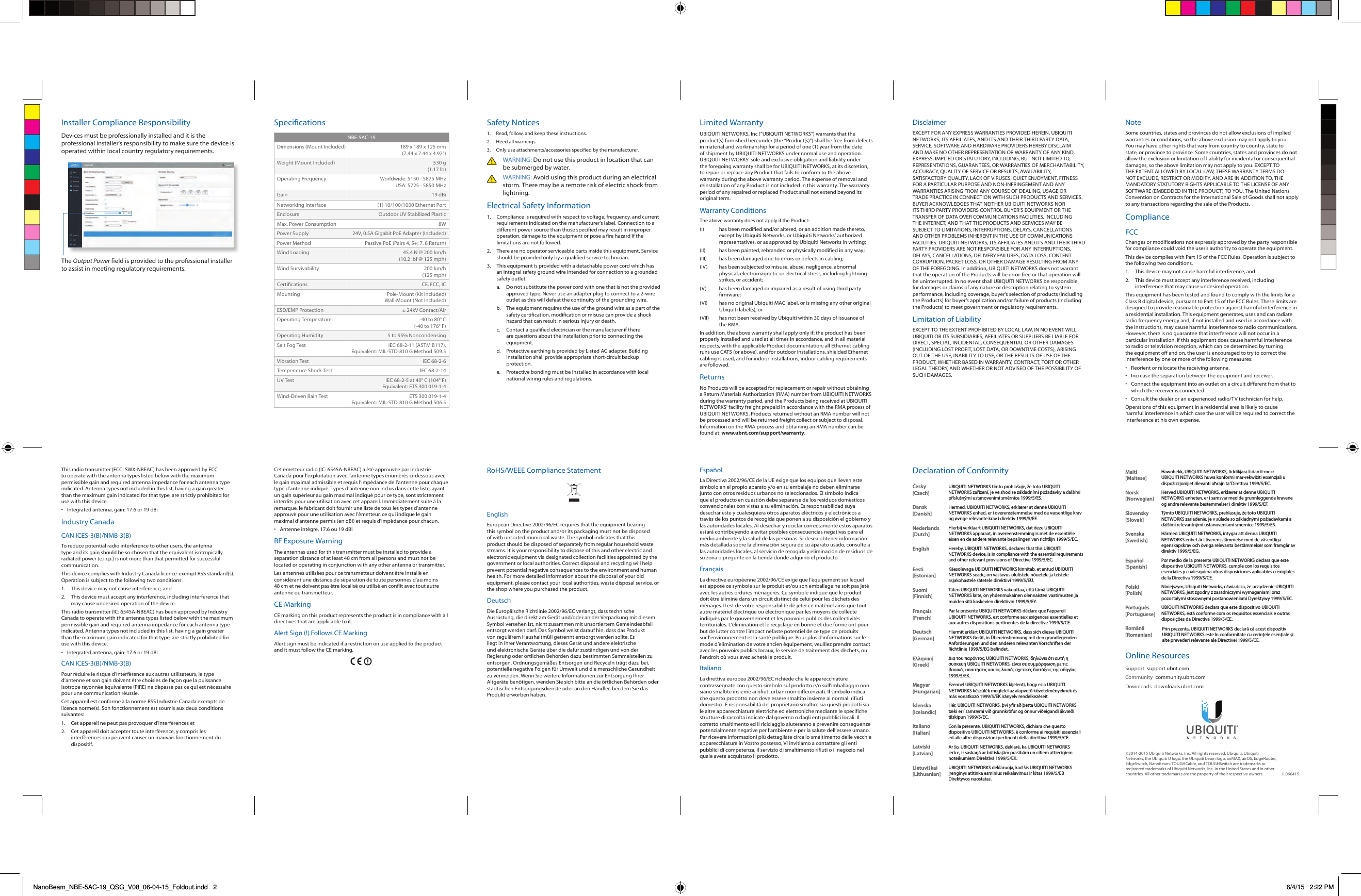 Installer Compliance ResponsibilityDevices must be professionally installed and it is the professional installer&apos;s responsibility to make sure the device is operated within local country regulatory requirements.The Output Power field is provided to the professional installer to assist in meeting regulatory requirements.SpecificationsNBE-5AC-19Dimensions (Mount Included) 189 x 189 x 125 mm (7.44 x 7.44 x 4.92&quot;)Weight (Mount Included) 530 g (1.17 lb)Operating Frequency Worldwide: 5150 - 5875 MHz USA: 5725 - 5850 MHzGain 19 dBiNetworking Interface (1) 10/100/1000 Ethernet PortEnclosure Outdoor UV Stabilized PlasticMax. Power Consumption 8WPower Supply 24V, 0.5A Gigabit PoE Adapter (Included)Power Method Passive PoE (Pairs 4, 5+; 7, 8 Return)Wind Loading 45.4 N @ 200 km/h(10.2 lbf @ 125 mph)Wind Survivability 200 km/h(125 mph)Certications CE, FCC, ICMounting Pole-Mount (Kit Included) Wall-Mount (Not Included)ESD/EMP Protection ± 24kV Contact/AirOperating Temperature -40 to 80° C(-40 to 176° F)Operating Humidity 5 to 95% NoncondensingSalt Fog Test IEC 68-2-11 (ASTM B117), Equivalent: MIL-STD-810 G Method 509.5Vibration Test IEC 68-2-6Temperature Shock Test IEC 68-2-14UV Test IEC 68-2-5 at 40° C (104° F) Equivalent: ETS 300 019-1-4Wind-Driven Rain Test ETS 300 019-1-4 Equivalent: MIL-STD-810 G Method 506.5Safety Notices1.  Read, follow, and keep these instructions.2.  Heed all warnings.3.  Only use attachments/accessories specified by the manufacturer.WARNING: Do not use this product in location that can be submerged by water. WARNING: Avoid using this product during an electrical storm. There may be a remote risk of electric shock from lightning. Electrical Safety Information1.  Compliance is required with respect to voltage, frequency, and current requirements indicated on the manufacturer’s label. Connection to a different power source than those specified may result in improper operation, damage to the equipment or pose a fire hazard if the limitations are not followed.2.  There are no operator serviceable parts inside this equipment. Service should be provided only by a qualified service technician.3.  This equipment is provided with a detachable power cord which has an integral safety ground wire intended for connection to a grounded safety outlet.a.  Do not substitute the power cord with one that is not the provided approved type. Never use an adapter plug to connect to a 2-wire outlet as this will defeat the continuity of the grounding wire. b.  The equipment requires the use of the ground wire as a part of the safety certification, modification or misuse can provide a shock hazard that can result in serious injury or death.c.  Contact a qualified electrician or the manufacturer if there are questions about the installation prior to connecting the equipment.d.  Protective earthing is provided by Listed AC adapter. Building installation shall provide appropriate short-circuit backup protection.e.  Protective bonding must be installed in accordance with local national wiring rules and regulations.Limited WarrantyUBIQUITI NETWORKS, Inc (“UBIQUITI NETWORKS”) warrants that the product(s) furnished hereunder (the “Product(s)”) shall be free from defects in material and workmanship for a period of one (1) year from the date of shipment by UBIQUITI NETWORKS under normal use and operation. UBIQUITI NETWORKS’ sole and exclusive obligation and liability under the foregoing warranty shall be for UBIQUITI NETWORKS, at its discretion, to repair or replace any Product that fails to conform to the above warranty during the above warranty period. The expense of removal and reinstallation of any Product is not included in this warranty. The warranty period of any repaired or replaced Product shall not extend beyond its original term. Warranty ConditionsThe above warranty does not apply if the Product:(I)  has been modified and/or altered, or an addition made thereto, except by Ubiquiti Networks, or Ubiquiti Networks’ authorized representatives, or as approved by Ubiquiti Networks in writing;(II)  has been painted, rebranded or physically modified in any way;(III)  has been damaged due to errors or defects in cabling;(IV)  has been subjected to misuse, abuse, negligence, abnormal physical, electromagnetic or electrical stress, including lightning strikes, or accident;(V)  has been damaged or impaired as a result of using third party firmware;(VI)  has no original Ubiquiti MAC label, or is missing any other original Ubiquiti label(s); or(VII)  has not been received by Ubiquiti within 30 days of issuance of the RMA.In addition, the above warranty shall apply only if: the product has been properly installed and used at all times in accordance, and in all material respects, with the applicable Product documentation; all Ethernet cabling runs use CAT5 (or above), and for outdoor installations, shielded Ethernet cabling is used, and for indoor installations, indoor cabling requirements are followed.ReturnsNo Products will be accepted for replacement or repair without obtaining a Return Materials Authorization (RMA) number from UBIQUITI NETWORKS during the warranty period, and the Products being received at UBIQUITI NETWORKS’ facility freight prepaid in accordance with the RMA process of UBIQUITI NETWORKS. Products returned without an RMA number will not be processed and will be returned freight collect or subject to disposal. Information on the RMA process and obtaining an RMA number can be found at: www.ubnt.com/support/warranty.DisclaimerEXCEPT FOR ANY EXPRESS WARRANTIES PROVIDED HEREIN, UBIQUITI NETWORKS, ITS AFFILIATES, AND ITS AND THEIR THIRD PARTY DATA, SERVICE, SOFTWARE AND HARDWARE PROVIDERS HEREBY DISCLAIM AND MAKE NO OTHER REPRESENTATION OR WARRANTY OF ANY KIND, EXPRESS, IMPLIED OR STATUTORY, INCLUDING, BUT NOT LIMITED TO, REPRESENTATIONS, GUARANTEES, OR WARRANTIES OF MERCHANTABILITY, ACCURACY, QUALITY OF SERVICE OR RESULTS, AVAILABILITY, SATISFACTORY QUALITY, LACK OF VIRUSES, QUIET ENJOYMENT, FITNESS FOR A PARTICULAR PURPOSE AND NON-INFRINGEMENT AND ANY WARRANTIES ARISING FROM ANY COURSE OF DEALING, USAGE OR TRADE PRACTICE IN CONNECTION WITH SUCH PRODUCTS AND SERVICES. BUYER ACKNOWLEDGES THAT NEITHER UBIQUITI NETWORKS NOR ITS THIRD PARTY PROVIDERS CONTROL BUYER’S EQUIPMENT OR THE TRANSFER OF DATA OVER COMMUNICATIONS FACILITIES, INCLUDING THE INTERNET, AND THAT THE PRODUCTS AND SERVICES MAY BE SUBJECT TO LIMITATIONS, INTERRUPTIONS, DELAYS, CANCELLATIONS AND OTHER PROBLEMS INHERENT IN THE USE OF COMMUNICATIONS FACILITIES. UBIQUITI NETWORKS, ITS AFFILIATES AND ITS AND THEIR THIRD PARTY PROVIDERS ARE NOT RESPONSIBLE FOR ANY INTERRUPTIONS, DELAYS, CANCELLATIONS, DELIVERY FAILURES, DATA LOSS, CONTENT CORRUPTION, PACKET LOSS, OR OTHER DAMAGE RESULTING FROM ANY OF THE FOREGOING. In addition, UBIQUITI NETWORKS does not warrant that the operation of the Products will be error-free or that operation will be uninterrupted. In no event shall UBIQUITI NETWORKS be responsible for damages or claims of any nature or description relating to system performance, including coverage, buyer’s selection of products (including the Products) for buyer’s application and/or failure of products (including the Products) to meet government or regulatory requirements.Limitation of LiabilityEXCEPT TO THE EXTENT PROHIBITED BY LOCAL LAW, IN NO EVENT WILL UBIQUITI OR ITS SUBSIDIARIES, AFFILIATES OR SUPPLIERS BE LIABLE FOR DIRECT, SPECIAL, INCIDENTAL, CONSEQUENTIAL OR OTHER DAMAGES (INCLUDING LOST PROFIT, LOST DATA, OR DOWNTIME COSTS), ARISING OUT OF THE USE, INABILITY TO USE, OR THE RESULTS OF USE OF THE PRODUCT, WHETHER BASED IN WARRANTY, CONTRACT, TORT OR OTHER LEGAL THEORY, AND WHETHER OR NOT ADVISED OF THE POSSIBILITY OF SUCH DAMAGES. NoteSome countries, states and provinces do not allow exclusions of implied warranties or conditions, so the above exclusion may not apply to you. You may have other rights that vary from country to country, state to state, or province to province. Some countries, states and provinces do not allow the exclusion or limitation of liability for incidental or consequential damages, so the above limitation may not apply to you. EXCEPT TO THE EXTENT ALLOWED BY LOCAL LAW, THESE WARRANTY TERMS DO NOT EXCLUDE, RESTRICT OR MODIFY, AND ARE IN ADDITION TO, THE MANDATORY STATUTORY RIGHTS APPLICABLE TO THE LICENSE OF ANY SOFTWARE (EMBEDDED IN THE PRODUCT) TO YOU. The United Nations Convention on Contracts for the International Sale of Goods shall not apply to any transactions regarding the sale of the Products.ComplianceFCCChanges or modifications not expressly approved by the party responsible for compliance could void the user’s authority to operate the equipment.This device complies with Part 15 of the FCC Rules. Operation is subject to the following two conditions.1.  This device may not cause harmful interference, and2.  This device must accept any interference received, including interference that may cause undesired operation.This equipment has been tested and found to comply with the limits for a Class B digital device, pursuant to Part 15 of the FCC Rules. These limits are designed to provide reasonable protection against harmful interference in a residential installation. This equipment generates, uses and can radiate radio frequency energy and, if not installed and used in accordance with the instructions, may cause harmful interference to radio communications. However, there is no guarantee that interference will not occur in a particular installation. If this equipment does cause harmful interference to radio or television reception, which can be determined by turning the equipment off and on, the user is encouraged to try to correct the interference by one or more of the following measures:•  Reorient or relocate the receiving antenna.•  Increase the separation between the equipment and receiver.•  Connect the equipment into an outlet on a circuit different from that to which the receiver is connected.•  Consult the dealer or an experienced radio/TV technician for help.Operations of this equipment in a residential area is likely to cause harmful interference in which case the user will be required to correct the interference at his own expense.This radio transmitter (FCC: SWX-NBEAC) has been approved by FCC to operate with the antenna types listed below with the maximum permissible gain and required antenna impedance for each antenna type indicated. Antenna types not included in this list, having a gain greater than the maximum gain indicated for that type, are strictly prohibited for use with this device.•  Integrated antenna, gain: 17.6 or 19 dBiIndustry CanadaCAN ICES-3(B)/NMB-3(B)To reduce potential radio interference to other users, the antenna type and its gain should be so chosen that the equivalent isotropically radiated power (e.i.r.p.) is not more than that permitted for successful communication.This device complies with Industry Canada licence-exempt RSS standard(s). Operation is subject to the following two conditions: 1.  This device may not cause interference, and 2.  This device must accept any interference, including interference that may cause undesired operation of the device.This radio transmitter (IC: 6545A-NBEAC) has been approved by Industry Canada to operate with the antenna types listed below with the maximum permissible gain and required antenna impedance for each antenna type indicated. Antenna types not included in this list, having a gain greater than the maximum gain indicated for that type, are strictly prohibited for use with this device.•  Integrated antenna, gain: 17.6 or 19 dBiCAN ICES-3(B)/NMB-3(B)Pour réduire le risque d’interférence aux autres utilisateurs, le type d’antenne et son gain doivent être choisies de façon que la puissance isotrope rayonnée équivalente (PIRE) ne dépasse pas ce qui est nécessaire pour une communication réussie. Cet appareil est conforme à la norme RSS Industrie Canada exempts de licence norme(s). Son fonctionnement est soumis aux deux conditions suivantes:1.  Cet appareil ne peut pas provoquer d’interférences et 2.  Cet appareil doit accepter toute interférence, y compris les interférences qui peuvent causer un mauvais fonctionnement du dispositif.Cet émetteur radio (IC: 6545A-NBEAC) a été approuvée par Industrie Canada pour l’exploitation avec l’antenne types énumérés ci-dessous avec le gain maximal admissible et requis l’impédance de l’antenne pour chaque type d’antenne indiqué. Types d’antenne non inclus dans cette liste, ayant un gain supérieur au gain maximal indiqué pour ce type, sont strictement interdits pour une utilisation avec cet appareil. Immédiatement suite à la remarque, le fabricant doit fournir une liste de tous les types d’antenne approuvé pour une utilisation avec l’émetteur, ce qui indique le gain maximal d’antenne permis (en dBi) et requis d’impédance pour chacun.•  Antenne intégré, 17.6 ou 19 dBiRF Exposure WarningThe antennas used for this transmitter must be installed to provide a separation distance of at least 48 cm from all persons and must not be located or operating in conjunction with any other antenna or transmitter.Les antennes utilisées pour ce transmetteur doivent être installé en considérant une distance de séparation de toute personnes d’au moins 48cm et ne doivent pas être localisé ou utilisé en conflit avec tout autre antenne ou transmetteur.CE MarkingCE marking on this product represents the product is in compliance with all directives that are applicable to it.Alert Sign (!) Follows CE MarkingAlert sign must be indicated if a restriction on use applied to the product and it must follow the CE marking.RoHS/WEEE Compliance StatementEnglishEuropean Directive 2002/96/EC requires that the equipment bearing this symbol on the product and/or its packaging must not be disposed of with unsorted municipal waste. The symbol indicates that this product should be disposed of separately from regular household waste streams. It is your responsibility to dispose of this and other electric and electronic equipment via designated collection facilities appointed by the government or local authorities. Correct disposal and recycling will help prevent potential negative consequences to the environment and human health. For more detailed information about the disposal of your old equipment, please contact your local authorities, waste disposal service, or the shop where you purchased the product.DeutschDie Europäische Richtlinie 2002/96/EC verlangt, dass technische Ausrüstung, die direkt am Gerät und/oder an der Verpackung mit diesem Symbol versehen ist, nicht zusammen mit unsortiertem Gemeindeabfall entsorgt werden darf. Das Symbol weist darauf hin, dass das Produkt von regulärem Haushaltmüll getrennt entsorgt werden sollte. Es liegt in Ihrer Verantwortung, dieses Gerät und andere elektrische und elektronische Geräte über die dafür zuständigen und von der Regierung oder örtlichen Behörden dazu bestimmten Sammelstellen zu entsorgen. Ordnungsgemäßes Entsorgen und Recyceln trägt dazu bei, potentielle negative Folgen für Umwelt und die menschliche Gesundheit zu vermeiden. Wenn Sie weitere Informationen zur Entsorgung Ihrer Altgeräte benötigen, wenden Sie sich bitte an die örtlichen Behörden oder städtischen Entsorgungsdienste oder an den Händler, bei dem Sie das Produkt erworben haben.EspañolLa Directiva 2002/96/CE de la UE exige que los equipos que lleven este símbolo en el propio aparato y/o en su embalaje no deben eliminarse junto con otros residuos urbanos no seleccionados. El símbolo indica que el producto en cuestión debe separarse de los residuos domésticos convencionales con vistas a su eliminación. Es responsabilidad suya desechar este y cualesquiera otros aparatos eléctricos y electrónicos a través de los puntos de recogida que ponen a su disposición el gobierno y las autoridades locales. Al desechar y reciclar correctamente estos aparatos estará contribuyendo a evitar posibles consecuencias negativas para el medio ambiente y la salud de las personas. Si desea obtener información más detallada sobre la eliminación segura de su aparato usado, consulte a las autoridades locales, al servicio de recogida y eliminación de residuos de su zona o pregunte en la tienda donde adquirió el producto.FrançaisLa directive européenne 2002/96/CE exige que l’équipement sur lequel est apposé ce symbole sur le produit et/ou son emballage ne soit pas jeté avec les autres ordures ménagères. Ce symbole indique que le produit doit être éliminé dans un circuit distinct de celui pour les déchets des ménages. Il est de votre responsabilité de jeter ce matériel ainsi que tout autre matériel électrique ou électronique par les moyens de collecte indiqués par le gouvernement et les pouvoirs publics des collectivités territoriales. L’élimination et le recyclage en bonne et due forme ont pour but de lutter contre l’impact néfaste potentiel de ce type de produits sur l’environnement et la santé publique. Pour plus d’informations sur le mode d’élimination de votre ancien équipement, veuillez prendre contact avec les pouvoirs publics locaux, le service de traitement des déchets, ou l’endroit où vous avez acheté le produit.ItalianoLa direttiva europea 2002/96/EC richiede che le apparecchiature contrassegnate con questo simbolo sul prodotto e/o sull’imballaggio non siano smaltite insieme ai rifiuti urbani non differenziati. Il simbolo indica che questo prodotto non deve essere smaltito insieme ai normali rifiuti domestici. È responsabilità del proprietario smaltire sia questi prodotti sia le altre apparecchiature elettriche ed elettroniche mediante le specifiche strutture di raccolta indicate dal governo o dagli enti pubblici locali. Il corretto smaltimento ed il riciclaggio aiuteranno a prevenire conseguenze potenzialmente negative per l’ambiente e per la salute dell’essere umano. Per ricevere informazioni più dettagliate circa lo smaltimento delle vecchie apparecchiature in Vostro possesso, Vi invitiamo a contattare gli enti pubblici di competenza, il servizio di smaltimento rifiuti o il negozio nel quale avete acquistato il prodotto.Declaration of ConformityČesky  [Czech]UBIQUITI NETWORKS tímto prohlašuje, že toto UBIQUITI NETWORKS zařízení, je ve shod se základními požadavky a dalšími příslušnými ustanoveními směrnice 1999/5/ES.Dansk [Danish]Hermed, UBIQUITI NETWORKS, erklærer at denne UBIQUITI NETWORKS enhed, er i overensstemmelse med de væsentlige krav og øvrige relevante krav i direktiv 1999/5/EF.Nederlands [Dutch]Hierbij verklaart UBIQUITI NETWORKS, dat deze UBIQUITI NETWORKS apparaat, in overeenstemming is met de essentiële eisen en de andere relevante bepalingen van richtlijn 1999/5/EC.EnglishHereby, UBIQUITI NETWORKS, declares that this UBIQUITI NETWORKS device, is in compliance with the essential requirements and other relevant provisions of Directive 1999/5/EC.Eesti [Estonian]Käesolevaga UBIQUITI NETWORKS kinnitab, et antud UBIQUITI NETWORKS seade, on vastavus olulistele nõuetele ja teistele asjakohastele sätetele direktiivi 1999/5/EÜ.Suomi [Finnish]Täten UBIQUITI NETWORKS vakuuttaa, että tämä UBIQUITI NETWORKS laite, on yhdenmukainen olennaisten vaatimusten ja muiden sitä koskevien direktiivin 1999/5/EY.Français [French]Par la présente UBIQUITI NETWORKS déclare que l’appareil UBIQUITI NETWORKS, est conforme aux exigences essentielles et aux autres dispositions pertinentes de la directive 1999/5/CE.Deutsch [German]Hiermit erklärt UBIQUITI NETWORKS, dass sich dieses UBIQUITI NETWORKS Gerät, in Übereinstimmung mit den grundlegenden Anforderungen und den anderen relevanten Vorschriften der Richtlinie 1999/5/EG befindet.Ελληνική [Greek]Δια του παρόντος, UBIQUITI NETWORKS, δηλώνει ότι αυτή η συσκευή UBIQUITI NETWORKS, είναι σε συμμόρφωση με τις βασικές απαιτήσεις και τις λοιπές σχετικές διατάξεις της οδηγίας 1995/5/ΕΚ.Magyar [Hungarian]Ezennel UBIQUITI NETWORKS kijelenti, hogy ez a UBIQUITI NETWORKS készülék megfelel az alapvető követelményeknek és más vonatkozó 1999/5/EK irányelv rendelkezéseit.Íslenska [Icelandic]Hér, UBIQUITI NETWORKS, því yfir að þetta UBIQUITI NETWORKS tæki er í samræmi við grunnkröfur og önnur viðeigandi ákvæði tilskipun 1999/5/EC.Italiano [Italian]Con la presente, UBIQUITI NETWORKS, dichiara che questo dispositivo UBIQUITI NETWORKS, è conforme ai requisiti essenziali ed alle altre disposizioni pertinenti della direttiva 1999/5/CE.Latviski [Latvian]Ar šo, UBIQUITI NETWORKS, deklarē, ka UBIQUITI NETWORKS ierīce, ir saskaņā ar būtiskajām prasībām un citiem attiecīgiem noteikumiem Direktīvā 1999/5/EK.Lietuviškai [Lithuanian]UBIQUITI NETWORKS deklaruoja, kad šis UBIQUITI NETWORKS įrenginys atitinka esminius reikalavimus ir kitas 1999/5/EB Direktyvos nuostatas.©2014-2015 Ubiquiti Networks, Inc. All rights reserved. Ubiquiti, Ubiquiti Networks, the Ubiquiti U logo, the Ubiquiti beam logo, airMAX, airOS, EdgeRouter, EdgeSwitch, NanoBeam, TOUGHCable, and TOUGHSwitch are trademarks or registered trademarks of Ubiquiti Networks, Inc. in the United States and in other countries. All other trademarks are the property of their respective owners. JL060415Malti [Maltese]Hawnhekk, UBIQUITI NETWORKS, tiddikjara li dan il-mezz UBIQUITI NETWORKS huwa konformi mar-rekwiżiti essenzjali u dispożizzjonijiet rilevanti oħrajn ta ‘Direttiva 1999/5/EC.Norsk [Norwegian]Herved UBIQUITI NETWORKS, erklærer at denne UBIQUITI NETWORKS enheten, er i samsvar med de grunnleggende kravene og andre relevante bestemmelser i direktiv 1999/5/EF.Slovensky [Slovak]Týmto UBIQUITI NETWORKS, prehlasuje, že toto UBIQUITI NETWORKS zariadenie, je v súlade so základnými požiadavkami a ďalšími relevantnými ustanoveniami smernice 1999/5/ES.Svenska [Swedish]Härmed UBIQUITI NETWORKS, intygar att denna UBIQUITI NETWORKS enhet är i överensstämmelse med de väsentliga egenskapskrav och övriga relevanta bestämmelser som framgår av direktiv 1999/5/EG.Español [Spanish]Por medio de la presente UBIQUITI NETWORKS declara que este dispositivo UBIQUITI NETWORKS, cumple con los requisitos esenciales y cualesquiera otras disposiciones aplicables o exigibles de la Directiva 1999/5/CE.Polski  [Polish]Niniejszym, Ubiquiti Networks, oświadcza, że   urządzenie UBIQUITI NETWORKS, jest zgodny z zasadniczymi wymaganiami oraz pozostałymi stosownymi postanowieniami Dyrektywy 1999/5/EC.Português [Portuguese]UBIQUITI NETWORKS declara que este dispositivo UBIQUITI NETWORKS, está conforme com os requisitos essenciais e outras disposições da Directiva 1999/5/CE.Română [Romanian]Prin prezenta, UBIQUITI NETWORKS declară că acest dispozitiv UBIQUITI NETWORKS este în conformitate cu cerințele esențiale și alte prevederi relevante ale Directivei 1999/5/CE.Online ResourcesSupport  support.ubnt.comCommunity  community.ubnt.comDownloads  downloads.ubnt.comNanoBeam_NBE-5AC-19_QSG_V08_06-04-15_Foldout.indd   2 6/4/15   2:22 PM
