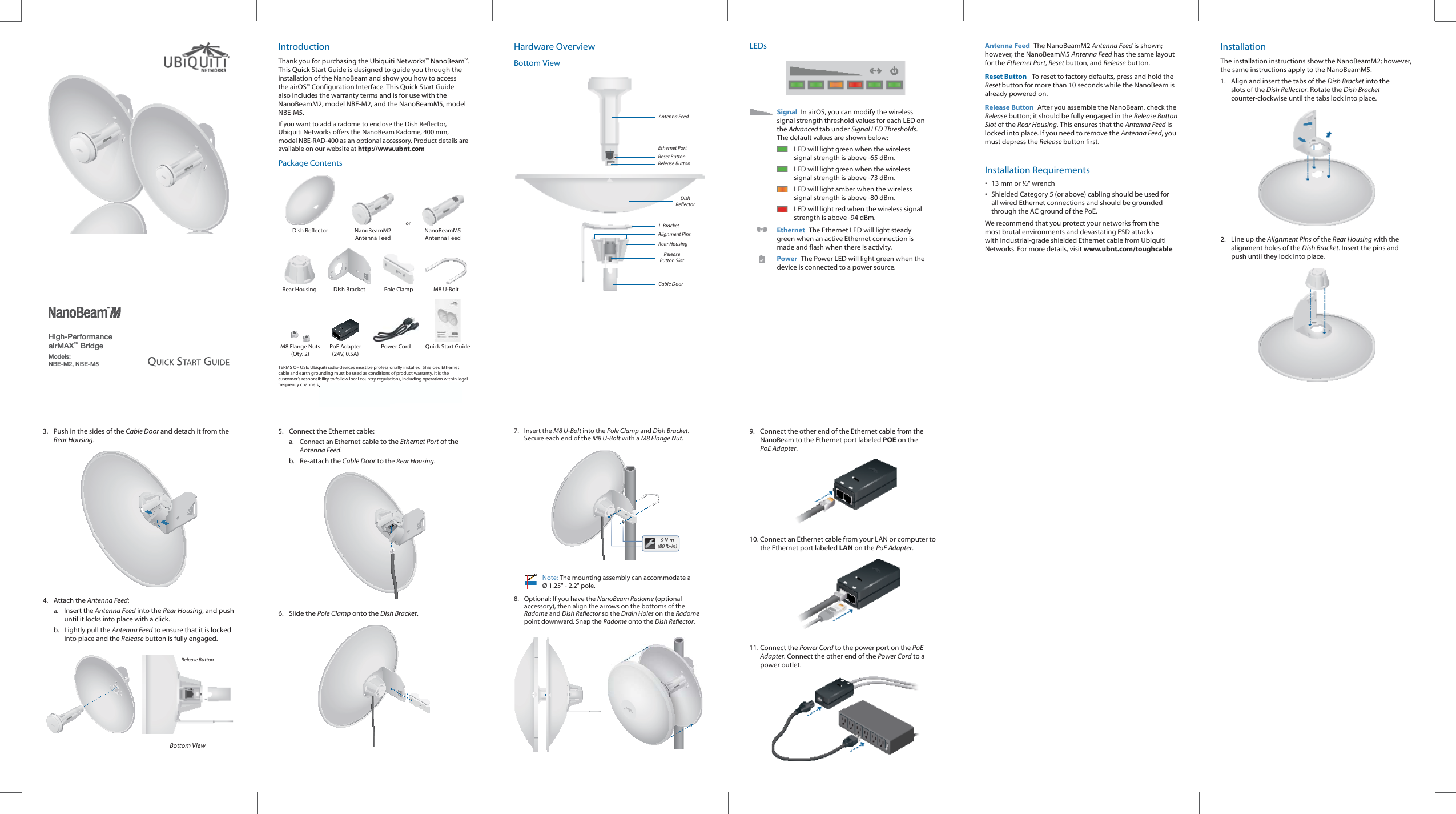 High-PerformanceairMAX&trade; BridgeModels: NBE-M2, NBE-M5IntroductionThank you for purchasing the Ubiquiti Networks&trade; NanoBeam&trade;. This Quick Start Guide is designed to guide you through the installation of the NanoBeam and show you how to access the airOS&trade; Configuration Interface. This Quick Start Guide also includes the warranty terms and is for use with the NanoBeamM2, model NBE-M2, and the NanoBeamM5, model NBE-M5.If you want to add a radome to enclose the Dish Reflector, UbiquitiNetworks offers the NanoBeam Radome, 400 mm, modelNBE-RAD-400 as an optional accessory. Product details are available on our website at http://www.ubnt.comPackage ContentsorDish Reflector NanoBeamM2 Antenna FeedNanoBeamM5 Antenna FeedRear Housing Dish Bracket Pole Clamp M8 U-BoltM8 Flange Nuts(Qty. 2)PoE Adapter(24V, 0.5A)Power Cord Quick Start GuideTERMS OF USE: Ubiquiti radio devices must be professionally installed. Shielded Ethernet cable and earth grounding must be used as conditions of product warranty. It is the customer&rsquo;s responsibility to follow local country regulations, including operation within legal frequency channels, output power, and Dynamic Frequency Selection (DFS) requirements.Hardware OverviewBottom ViewCable DoorRear HousingAntenna FeedEthernet PortRelease Button SlotL-BracketRelease ButtonDish ReflectorAlignment PinsReset ButtonLEDsSignal  In airOS, you can modify the wireless signal strength threshold values for each LED on the Advanced tab under Signal LED Thresholds. The default values are shown below:LED will light green when the wireless signal strength is above -65 dBm.LED will light green when the wireless signal strength is above -73 dBm.LED will light amber when the wireless signal strength is above -80 dBm.LED will light red when the wireless signal strength is above -94 dBm.Ethernet  The Ethernet LED will light steady green when an active Ethernet connection is made and flash when there is activity.Power  The Power LED will light green when the device is connected to a power source.Antenna Feed The NanoBeamM2 Antenna Feed is shown; however, the NanoBeamM5 Antenna Feed has the same layout for the Ethernet Port, Reset button, and Release button.Reset Button   To reset to factory defaults, press and hold the Reset button for more than 10 seconds while the NanoBeam is already poweredon.Release Button  After you assemble the NanoBeam, check the Release button; it should be fully engaged in the Release Button Slot of the Rear Housing. This ensures that the Antenna Feed is locked into place. If you need to remove the Antenna Feed, you must depress the Release button first.Installation Requirements&bull;  13 mm or &frac12;" wrench&bull;  Shielded Category 5 (or above) cabling should be used for all wired Ethernet connections and should be grounded through the AC ground of the PoE.We recommend that you protect your networks from the most brutal environments and devastating ESD attacks with industrial-grade shielded Ethernet cable from Ubiquiti Networks. For more details, visit www.ubnt.com/toughcableInstallationThe installation instructions show the NanoBeamM2; however, the same instructions apply to the NanoBeamM5. 1.  Align and insert the tabs of the Dish Bracket into the slots of the Dish Reflector. Rotate the Dish Bracket counter-clockwise until the tabs lock into place.2.  Line up the Alignment Pins of the Rear Housing with the alignment holes of the Dish Bracket. Insert the pins and push until they lock intoplace.3.  Push in the sides of the Cable Door and detach it from the Rear Housing.4. Attach the Antenna Feed:a. Insert the Antenna Feed into the Rear Housing, and push until it locks into place with a click. b.  Lightly pull the Antenna Feed to ensure that it is locked into place and the Release button is fully engaged.Release ButtonBottom View5.  Connect the Ethernet cable:a.  Connect an Ethernet cable to the Ethernet Port of the Antenna Feed. b. Re-attach the Cable Door to the Rear Housing.6. Slide the Pole Clamp onto the Dish Bracket.7. Insert the M8 U-Bolt into the Pole Clamp and Dish Bracket. Secure each end of the M8 U-Bolt with a M8Flange Nut.9 N-m(80 lb-in)Note: The mounting assembly can accommodate a &Oslash; 1.25" - 2.2" pole.8.  Optional: If you have the NanoBeam Radome (optional accessory), then align the arrows on the bottoms of the Radome and Dish Reflector so the Drain Holes on the Radome point downward. Snap the Radome onto the Dish Reflector.9.  Connect the other end of the Ethernet cable from the NanoBeam to the Ethernet port labeled POE on the PoEAdapter.10. Connect an Ethernet cable from your LAN or computer to the Ethernet port labeled LAN on the PoE Adapter.11. Connect the Power Cord to the power port on the PoE Adapter. Connect the other end of the Power Cord to a power outlet..