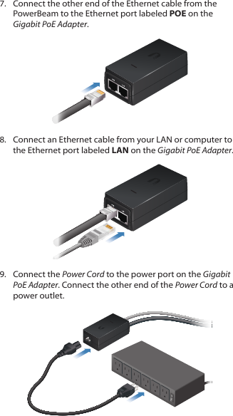 7. Connect the other end of the Ethernet cable from the PowerBeam to the Ethernet port labeled POE on the Gigabit PoEAdapter.8. Connect an Ethernet cable from your LAN or computer to the Ethernet port labeled LAN on the Gigabit PoE Adapter.9. Connect the Power Cord to the power port on the Gigabit PoE Adapter. Connect the other end of the Power Cord to a power outlet.