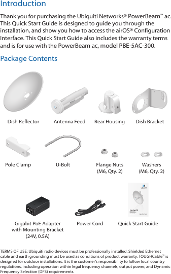 IntroductionThank you for purchasing the Ubiquiti Networks® PowerBeam™ac. This Quick Start Guide is designed to guide you through the installation, and show you how to access the airOS® Configuration Interface. This Quick Start Guide also includes the warranty terms and is for use with the PowerBeam ac, modelPBE-5AC-300.Package Contents202010100Dish Reflector Antenna Feed Rear Housing Dish BracketPole Clamp U-Bolt Flange Nuts (M6, Qty. 2)Washers (M6, Qty. 2)High-Performance Integrated InnerFeed™ airMAX® ac BridgeModel: PBE-5AC-300Gigabit PoE Adapter with Mounting Bracket (24V, 0.5A)Power Cord Quick Start GuideTERMS OF USE: Ubiquiti radio devices must be professionally installed. Shielded Ethernet cable and earth grounding must be used as conditions of product warranty. TOUGHCable™ is designed for outdoor installations. It is the customer’s responsibility to follow local country regulations, including operation within legal frequency channels, output power, and Dynamic Frequency Selection (DFS) requirements.