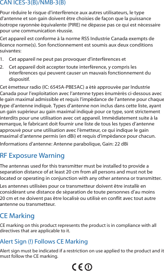CAN ICES-3(B)/NMB-3(B)Pour réduire le risque d’interférence aux autres utilisateurs, le type d’antenne et son gain doivent être choisies de façon que la puissance isotrope rayonnée équivalente (PIRE) ne dépasse pas ce qui est nécessaire pour une communication réussie. Cet appareil est conforme à la norme RSS Industrie Canada exempts de licence norme(s). Son fonctionnement est soumis aux deux conditions suivantes:1. Cet appareil ne peut pas provoquer d’interférences et 2. Cet appareil doit accepter toute interférence, y compris les interférences qui peuvent causer un mauvais fonctionnement du dispositif.Cet émetteur radio (IC: 6545A-PBE5AC) a été approuvée par Industrie Canada pour l’exploitation avec l’antenne types énumérés ci-dessous avec le gain maximal admissible et requis l’impédance de l’antenne pour chaque type d’antenne indiqué. Types d’antenne non inclus dans cette liste, ayant un gain supérieur au gain maximal indiqué pour ce type, sont strictement interdits pour une utilisation avec cet appareil. Immédiatement suite à la remarque, le fabricant doit fournir une liste de tous les types d’antenne approuvé pour une utilisation avec l’émetteur, ce qui indique le gain maximal d’antenne permis (en dBi) et requis d’impédance pour chacun.Informations d’antenne: Antenne parabolique, Gain: 22 dBiRF Exposure WarningThe antennas used for this transmitter must be installed to provide a separation distance of at least 20 cm from all persons and must not be located or operating in conjunction with any other antenna or transmitter.Les antennes utilisées pour ce transmetteur doivent être installé en considérant une distance de séparation de toute personnes d’au moins 20cm et ne doivent pas être localisé ou utilisé en conflit avec tout autre antenne ou transmetteur.CE MarkingCE marking on this product represents the product is in compliance with all directives that are applicable to it.Alert Sign (!) Follows CE MarkingAlert sign must be indicated if a restriction on use applied to the product and it must follow the CE marking.