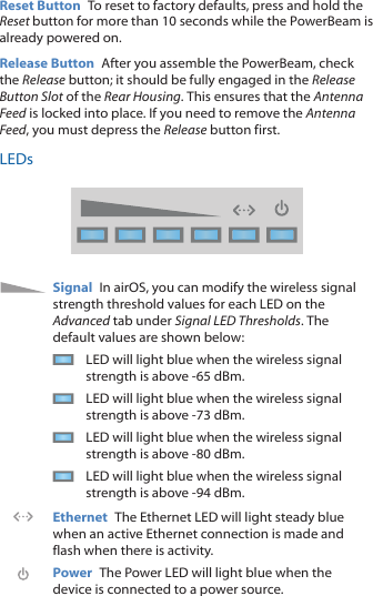 Reset Button To reset to factory defaults, press and hold the Reset button for more than 10 seconds while the PowerBeam is already poweredon.Release Button After you assemble the PowerBeam, check the Release button; it should be fully engaged in the Release Button Slot of the Rear Housing. This ensures that the Antenna Feed is locked into place. If you need to remove the Antenna Feed, you must depress the Release button first.LEDsSignal In airOS, you can modify the wireless signal strength threshold values for each LED on the Advanced tab under Signal LED Thresholds. The default values are shown below:LED will light blue when the wireless signal strength is above -65 dBm.LED will light blue when the wireless signal strength is above -73 dBm.LED will light blue when the wireless signal strength is above -80 dBm.LED will light blue when the wireless signal strength is above -94 dBm.Ethernet The Ethernet LED will light steady blue when an active Ethernet connection is made and flash when there is activity.Power The Power LED will light blue when the device is connected to a power source.