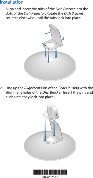 Installation1. Align and insert the tabs of the Dish Bracket into the slots of the Dish Reflector. Rotate the Dish Bracket counter-clockwise until the tabs lock into place.2020100102. Line up the Alignment Pins of the Rear Housing with the alignment holes of the Dish Bracket. Insert the pins and push until they lock intoplace.202010010*640-00178-02*640-00178-02
