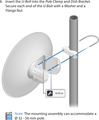6. Insert the U-Bolt into the Pole Clamp and Dish Bracket. Secure each end of the U-Bolt with a Washer and a FlangeNut.20201010010 N-mNote: The mounting assembly can accommodate a Ø 32 - 56 mm pole.