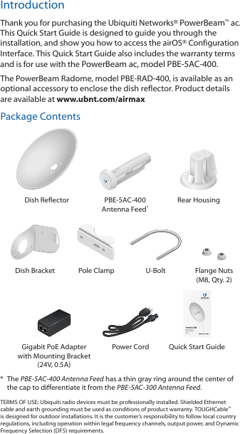 IntroductionThank you for purchasing the Ubiquiti Networks&reg; PowerBeam&trade;ac. This Quick Start Guide is designed to guide you through the installation, and show you how to access the airOS&reg; Configuration Interface. This Quick Start Guide also includes the warranty terms and is for use with the PowerBeam ac, modelPBE-5AC-400.The PowerBeam Radome, model PBE-RAD-400, is available as an optional accessory to enclose the dish reflector. Product details are available at www.ubnt.com/airmaxPackage ContentsDish Reflector PBE-5AC-400 Antenna Feed*Rear Housing2010100Dish Bracket Pole Clamp U-Bolt Flange Nuts (M8, Qty. 2)High-Performance Integrated InnerFeed&trade; airMAX&reg; ac BridgeModels:  PBE-5AC-400Gigabit PoE Adapter with Mounting Bracket (24V, 0.5A)Power Cord Quick Start Guide*  The PBE-5AC-400 Antenna Feed has a thin gray ring around the center of the cap to differentiate it from the PBE-5AC-300 Antenna Feed.TERMS OF USE: Ubiquiti radio devices must be professionally installed. Shielded Ethernet cable and earth grounding must be used as conditions of product warranty. TOUGHCable&trade; is designed for outdoor installations. It is the customer&rsquo;s responsibility to follow local country regulations, including operation within legal frequency channels, output power, and Dynamic Frequency Selection (DFS) requirements.