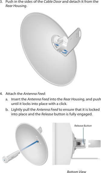 3.  Push in the sides of the Cable Door and detach it from the Rear Housing.20100104.  Attach the Antenna Feed:a.  Insert the Antenna Feed into the Rear Housing, and push until it locks into place with a click. b.  Lightly pull the Antenna Feed to ensure that it is locked into place and the Release button is fully engaged.Release ButtonBottom View