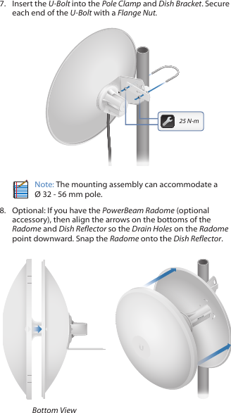 7.  Insert the U-Bolt into the Pole Clamp and Dish Bracket. Secure each end of the U-Bolt with a Flange Nut.201010025 N-mNote: The mounting assembly can accommodate a  &Oslash; 32 - 56 mm pole.8.  Optional: If you have the PowerBeam Radome (optional accessory), then align the arrows on the bottoms of the Radome and Dish Reflector so the Drain Holes on the Radome point downward. Snap the Radome onto the Dish Reflector.Bottom View