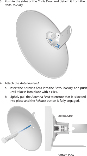 3.  Push in the sides of the Cable Door and detach it from the Rear Housing.20100104.  Attach the Antenna Feed:a.  Insert the Antenna Feed into the Rear Housing, and push until it locks into place with a click. b.  Lightly pull the Antenna Feed to ensure that it is locked into place and the Release button is fully engaged.Release ButtonBottom View