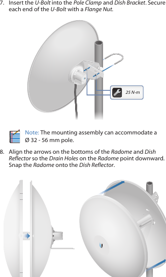 7.  Insert the U-Bolt into the Pole Clamp and Dish Bracket. Secure each end of the U-Bolt with a Flange Nut.201010025 N-mNote: The mounting assembly can accommodate a  &Oslash; 32 - 56 mm pole.8.  Align the arrows on the bottoms of the Radome and Dish Reflector so the Drain Holes on the Radome point downward. Snap the Radome onto the Dish Reflector.