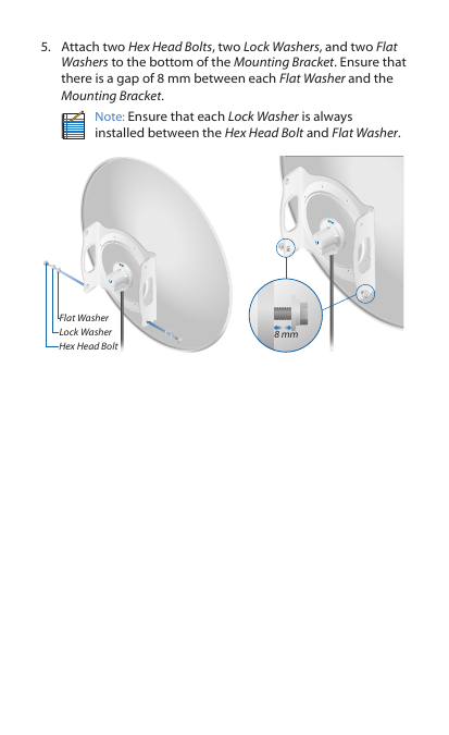 5.  Attach two Hex Head Bolts, two Lock Washers, and two Flat Washers to the bottom of the Mounting Bracket. Ensure that there is a gap of 8 mm between each Flat Washer and the Mounting Bracket.Note: Ensure that each Lock Washer is always installed between the Hex Head Bolt and Flat Washer.Flat WasherLock WasherHex Head Bolt8 mm