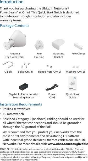 IntroductionThank you for purchasing the Ubiquiti Networks&reg; PowerBeam&trade;ac Omni. This Quick Start Guide is designed to guide you through installation and also includes warrantyterms.Package ContentsAntenna  Feed with OmniRear  HousingMounting  BracketPole ClampU-Bolt Bolts (Qty. 4) Flange Nuts (Qty. 2) Washers (Qty. 2)High-Performance airMAX&reg; ac OmniModel: PBE-5AC-OmniGigabit PoE Adapter with Mounting BracketPower  CordQuick Start GuideInstallation Requirements&bull;  Phillips screwdriver&bull;  10 mm wrench&bull;  Shielded Category 5 (or above) cabling should be used for all wired Ethernet connections and should be grounded through the AC ground of the PoE.We recommend that you protect your networks from the most brutal environments and devastating ESD attacks with industrial-grade shielded Ethernet cable from Ubiquiti Networks. For more details, visit www.ubnt.com/toughcableTERMS OF USE: Ubiquiti radio devices must be professionally installed. Shielded Ethernet cable and earth grounding must be used as conditions of product warranty. TOUGHCable&trade; is designed for outdoor installations. It is the customer&rsquo;s responsibility to follow local country regulations, including operation within legal frequency channels, output power, and Dynamic Frequency Selection (DFS) requirements.