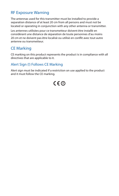 RF Exposure WarningThe antennas used for this transmitter must be installed to provide a separation distance of at least 20 cm from all persons and must not be located or operating in conjunction with any other antenna or transmitter.Les antennes utilis&eacute;es pour ce transmetteur doivent &ecirc;tre install&eacute; en consid&eacute;rant une distance de s&eacute;paration de toute personnes d&rsquo;au moins 20cm et ne doivent pas &ecirc;tre localis&eacute; ou utilis&eacute; en conflit avec tout autre antenne ou transmetteur.CE MarkingCE marking on this product represents the product is in compliance with all directives that are applicable to it.Alert Sign (!) Follows CE MarkingAlert sign must be indicated if a restriction on use applied to the product and it must follow the CE marking.