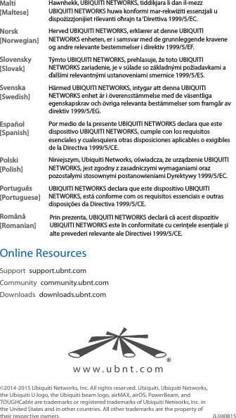 Malti [Maltese]Hawnhekk, UBIQUITI NETWORKS, tiddikjara li dan il-mezz UBIQUITI NETWORKS huwa konformi mar-rekwiżiti essenzjali u dispożizzjonijiet rilevanti oħrajn ta &lsquo;Direttiva 1999/5/EC.Norsk [Norwegian]Herved UBIQUITI NETWORKS, erkl&aelig;rer at denne UBIQUITI NETWORKS enheten, er i samsvar med de grunnleggende kravene og andre relevante bestemmelser i direktiv 1999/5/EF.Slovensky [Slovak]T&yacute;mto UBIQUITI NETWORKS, prehlasuje, že toto UBIQUITI NETWORKS zariadenie, je v s&uacute;lade so z&aacute;kladn&yacute;mi požiadavkami a ďal&scaron;&iacute;mi relevantn&yacute;mi ustanoveniami smernice 1999/5/ES.Svenska [Swedish]H&auml;rmed UBIQUITI NETWORKS, intygar att denna UBIQUITI NETWORKS enhet &auml;r i &ouml;verensst&auml;mmelse med de v&auml;sentliga egenskapskrav och &ouml;vriga relevanta best&auml;mmelser som framg&aring;r av direktiv 1999/5/EG.Espa&ntilde;ol [Spanish]Por medio de la presente UBIQUITI NETWORKS declara que este dispositivo UBIQUITI NETWORKS, cumple con los requisitos esenciales y cualesquiera otras disposiciones aplicables o exigibles de la Directiva 1999/5/CE.Polski  [Polish]Niniejszym, Ubiquiti Networks, oświadcza, że   urządzenie UBIQUITI NETWORKS, jest zgodny z zasadniczymi wymaganiami oraz pozostałymi stosownymi postanowieniami Dyrektywy 1999/5/EC.Portugu&ecirc;s [Portuguese]UBIQUITI NETWORKS declara que este dispositivo UBIQUITI NETWORKS, est&aacute; conforme com os requisitos essenciais e outras disposi&ccedil;&otilde;es da Directiva 1999/5/CE.Rom&acirc;nă [Romanian]Prin prezenta, UBIQUITI NETWORKS declară că acest dispozitiv UBIQUITI NETWORKS este &icirc;n conformitate cu cerințele esențiale și alte prevederi relevante ale Directivei 1999/5/CE.Online ResourcesSupport  support.ubnt.comCommunity  community.ubnt.comDownloads  downloads.ubnt.com&copy;2014-2015 Ubiquiti Networks, Inc. All rights reserved. Ubiquiti, Ubiquiti Networks, the Ubiquiti U logo, the Ubiquiti beam logo, airMAX, airOS, PowerBeam, and TOUGHCable are trademarks or registered trademarks of UbiquitiNetworks,Inc. in the United States and in other countries. All other trademarks are the property of their respective owners. JL040815www.ubnt.com