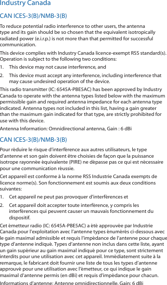 Industry CanadaCAN ICES-3(B)/NMB-3(B)To reduce potential radio interference to other users, the antenna type and its gain should be so chosen that the equivalent isotropically radiated power (e.i.r.p.) is not more than that permitted for successful communication.This device complies with Industry Canada licence-exempt RSS standard(s). Operation is subject to the following two conditions: 1.  This device may not cause interference, and 2.  This device must accept any interference, including interference that may cause undesired operation of the device.This radio transmitter (IC: 6545A-PBE5AC) has been approved by Industry Canada to operate with the antenna types listed below with the maximum permissible gain and required antenna impedance for each antenna type indicated. Antenna types not included in this list, having a gain greater than the maximum gain indicated for that type, are strictly prohibited for use with this device.Antenna Information: Omnidirectional antenna, Gain : 6 dBiCAN ICES-3(B)/NMB-3(B)Pour r&eacute;duire le risque d&rsquo;interf&eacute;rence aux autres utilisateurs, le type d&rsquo;antenne et son gain doivent &ecirc;tre choisies de fa&ccedil;on que la puissance isotrope rayonn&eacute;e &eacute;quivalente (PIRE) ne d&eacute;passe pas ce qui est n&eacute;cessaire pour une communication r&eacute;ussie. Cet appareil est conforme &agrave; la norme RSS Industrie Canada exempts de licence norme(s). Son fonctionnement est soumis aux deux conditions suivantes:1.  Cet appareil ne peut pas provoquer d&rsquo;interf&eacute;rences et 2.  Cet appareil doit accepter toute interf&eacute;rence, y compris les interf&eacute;rences qui peuvent causer un mauvais fonctionnement du dispositif.Cet &eacute;metteur radio (IC: 6545A-PBE5AC) a &eacute;t&eacute; approuv&eacute;e par Industrie Canada pour l&rsquo;exploitation avec l&rsquo;antenne types &eacute;num&eacute;r&eacute;s ci-dessous avec le gain maximal admissible et requis l&rsquo;imp&eacute;dance de l&rsquo;antenne pour chaque type d&rsquo;antenne indiqu&eacute;. Types d&rsquo;antenne non inclus dans cette liste, ayant un gain sup&eacute;rieur au gain maximal indiqu&eacute; pour ce type, sont strictement interdits pour une utilisation avec cet appareil. Imm&eacute;diatement suite &agrave; la remarque, le fabricant doit fournir une liste de tous les types d&rsquo;antenne approuv&eacute; pour une utilisation avec l&rsquo;&eacute;metteur, ce qui indique le gain maximal d&rsquo;antenne permis (en dBi) et requis d&rsquo;imp&eacute;dance pour chacun.Informations d&rsquo;antenne: Antenne omnidirectionnelle, Gain: 6 dBi